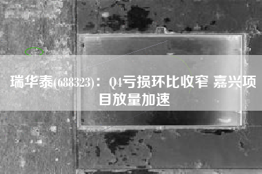 瑞华泰(688323)：Q4亏损环比收窄 嘉兴项目放量加速