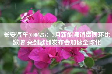 长安汽车(000625)：3月新能源销量同环比激增 亮剑欧洲发布会加速全球化