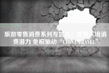 旅游零售消费系列专题九：激发入境消费潜力 免税驱动“CHINA TRAVEL”