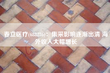 春立医疗(688236)：集采影响逐渐出清 海外收入大幅增长
