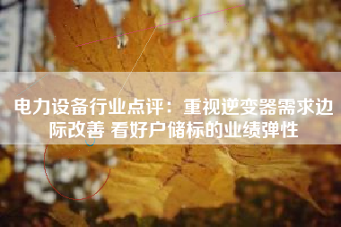 电力设备行业点评：重视逆变器需求边际改善 看好户储标的业绩弹性