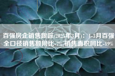 百强房企销售跟踪(2025年3月)：1-3月百强全口径销售额同比-7% 销售面积同比-19%
