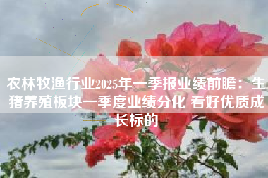 农林牧渔行业2025年一季报业绩前瞻：生猪养殖板块一季度业绩分化 看好优质成长标的