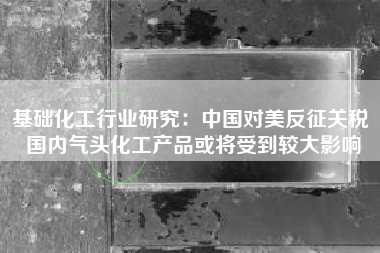 基础化工行业研究：中国对美反征关税 国内气头化工产品或将受到较大影响