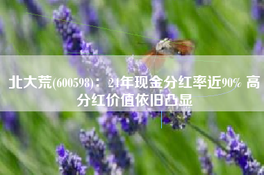 北大荒(600598)：24年现金分红率近90% 高分红价值依旧凸显