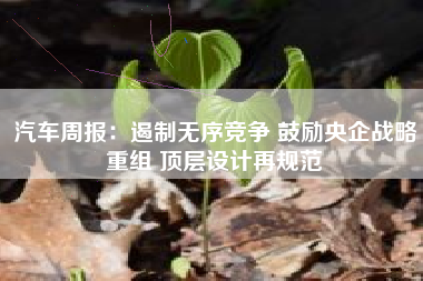 汽车周报：遏制无序竞争 鼓励央企战略重组 顶层设计再规范