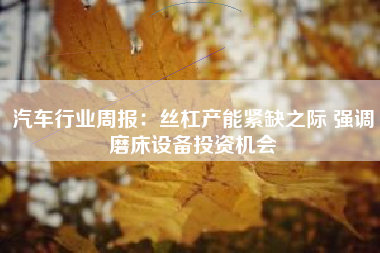 汽车行业周报：丝杠产能紧缺之际 强调磨床设备投资机会