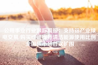 公用事业行业跟踪周报：支持铝产业绿电交易/购买绿证提升清洁能源使用比例 全国碳市场首次扩围