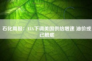 石化周报：EIA下调美国供给增速 油价或已触底