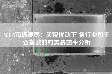 W105市场观察：关税扰动下 各行业和主要指数的对美暴露率分析