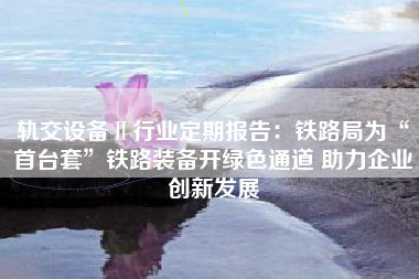 轨交设备Ⅱ行业定期报告：铁路局为“首台套”铁路装备开绿色通道 助力企业创新发展