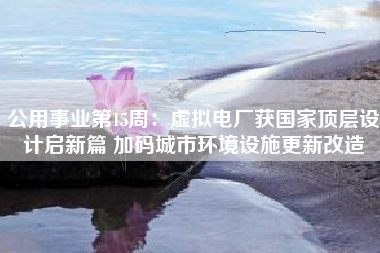 公用事业第15周：虚拟电厂获国家顶层设计启新篇 加码城市环境设施更新改造