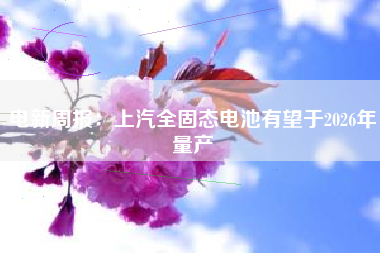 电新周报：上汽全固态电池有望于2026年量产
