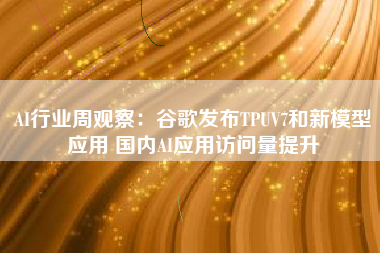 AI行业周观察：谷歌发布TPUV7和新模型应用 国内AI应用访问量提升