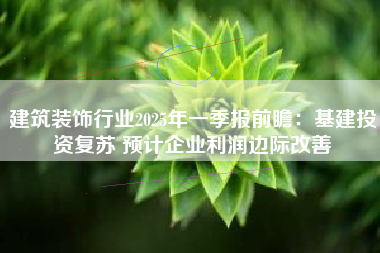 建筑装饰行业2025年一季报前瞻：基建投资复苏 预计企业利润边际改善