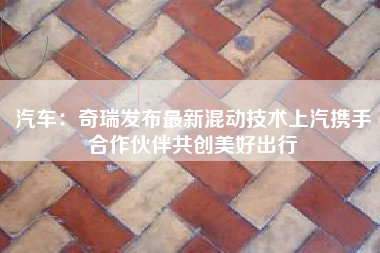 汽车：奇瑞发布最新混动技术上汽携手合作伙伴共创美好出行
