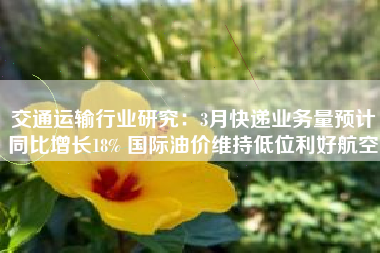 交通运输行业研究：3月快递业务量预计同比增长18% 国际油价维持低位利好航空