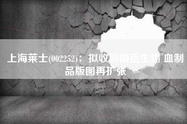 上海莱士(002252)：拟收购南岳生物 血制品版图再扩张