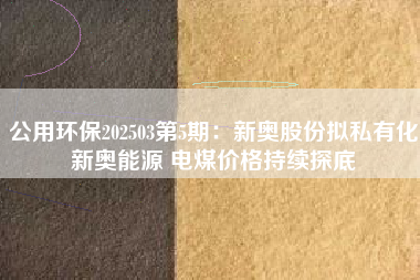 公用环保202503第5期：新奥股份拟私有化新奥能源 电煤价格持续探底