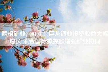 藏格矿业(000408)：巨龙铜业投资收益大幅增长 紫金国际拟控股增强矿业协同