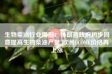 生物柴油行业周报：特朗普政府初步同意提高生物柴油产量 欧洲UCOME价格再上涨