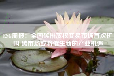 ESG周报：全国碳排放权交易市场首次扩围 碳市场或将催生新的产业机遇