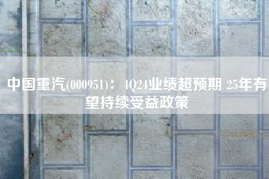 中国重汽(000951)：4Q24业绩超预期 25年有望持续受益政策