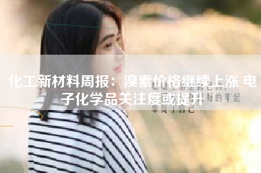 化工新材料周报：溴素价格继续上涨 电子化学品关注度或提升