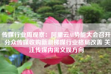 传媒行业周观察：阿里云AI势能大会召开 分众传媒收购新潮梯媒行业格局改善 关注传媒内需文娱方向