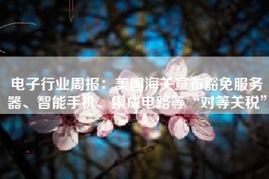 电子行业周报：美国海关宣布豁免服务器、智能手机、集成电路等“对等关税”