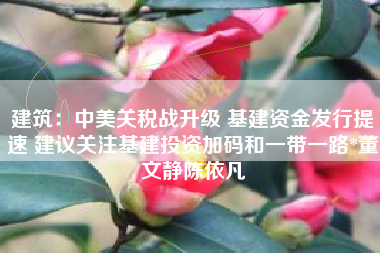 建筑：中美关税战升级 基建资金发行提速 建议关注基建投资加码和一带一路*董文静陈依凡
