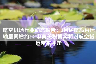 航空机场行业动态报告：3月民航旅客运输量同增约3% 中美关税博弈将对航空货运带来冲击