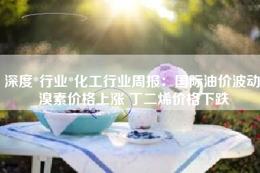 深度*行业*化工行业周报：国际油价波动 溴素价格上涨 丁二烯价格下跌