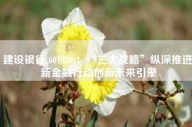 建设银行(601939)：“三大战略”纵深推进 新金融行动创新未来引擎