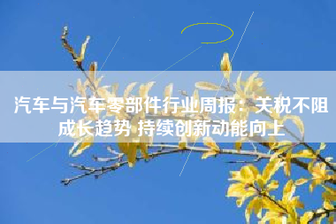 汽车与汽车零部件行业周报：关税不阻成长趋势 持续创新动能向上