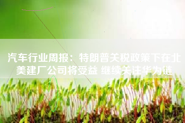 汽车行业周报：特朗普关税政策下在北美建厂公司将受益 继续关注华为链
