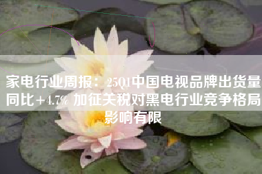 家电行业周报：25Q1中国电视品牌出货量同比+4.7% 加征关税对黑电行业竞争格局影响有限