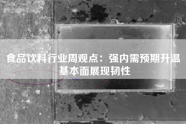 食品饮料行业周观点：强内需预期升温 基本面展现韧性