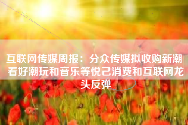 互联网传媒周报：分众传媒拟收购新潮 看好潮玩和音乐等悦己消费和互联网龙头反弹