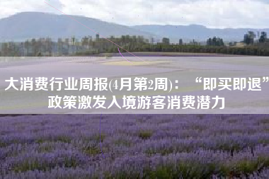 大消费行业周报(4月第2周)：“即买即退”政策激发入境游客消费潜力