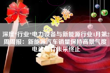 深度*行业*电力设备与新能源行业4月第2周周报：新能源汽车销量保持高景气度 电建组件集采终止