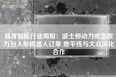 具身智能行业周报：波士顿动力或签数万台人形机器人订单 地平线与大众深化合作