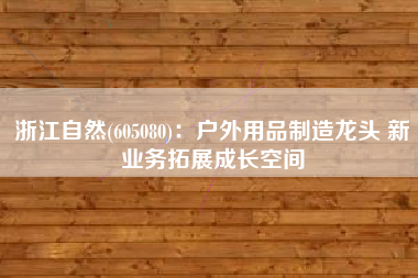 浙江自然(605080)：户外用品制造龙头 新业务拓展成长空间
