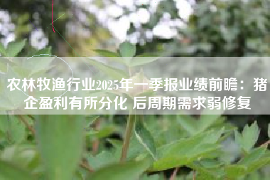 农林牧渔行业2025年一季报业绩前瞻：猪企盈利有所分化 后周期需求弱修复