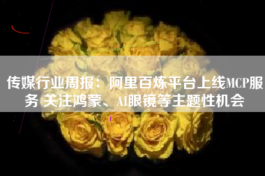 传媒行业周报：阿里百炼平台上线MCP服务 关注鸿蒙、AI眼镜等主题性机会