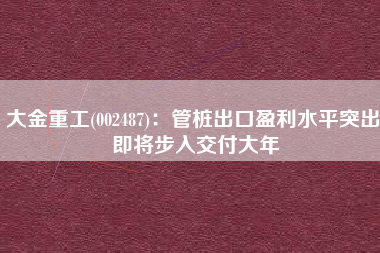 大金重工(002487)：管桩出口盈利水平突出 即将步入交付大年