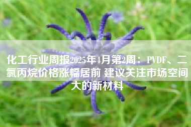 化工行业周报2025年4月第2周：PVDF、二氯丙烷价格涨幅居前 建议关注市场空间大的新材料
