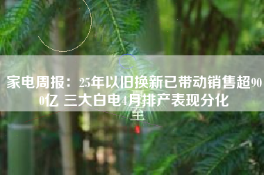 家电周报：25年以旧换新已带动销售超900亿 三大白电4月排产表现分化