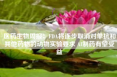 医药生物周报：FDA将逐步取消对单抗和其他药物的动物实验要求 AI制药有望受益