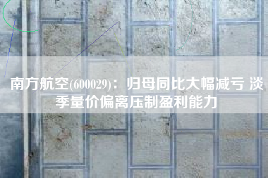 南方航空(600029)：归母同比大幅减亏 淡季量价偏离压制盈利能力